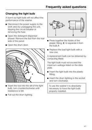 Page 41Changing the light bulb
A burnt out light bulb will not affect the
performance of the washer.
^Disconnect the power supply to the
work area by unplugging the unit,
tripping the circuit breaker or
removing the fuse.
^Open the detergent dispenser
drawer. Remove the tool from the rear
side of the panel.
^Open the drum door.
^
Insert the tool into the slit of the light
bulb, turn counterclockwise until
resistance is felt.
^
Pull out the drum lighting.^Press together the hooks of the
plastic fitting,2, to...