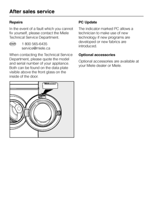 Page 42Repairs
In the event of a fault which you cannot
fix yourself, please contact the Miele
Technical Service Department.
l1 800 565-6435
service@miele.ca
When contacting the Technical Service
Department, please quote the model
and serial number of your appliance.
Both can be found on the data plate
visible above the front glass on the
inside of the door.PC Update
The indicator marked PC allows a
technician to make use of new
technology if new programs are
developed or new fabrics are
introduced.
Optional...