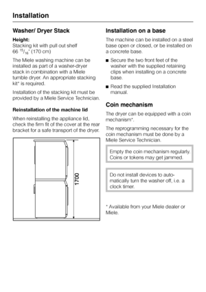 Page 46Washer/ Dryer Stack
Height:
Stacking kit with pull out shelf
66
15/16 (170 cm)
The Miele washing machine can be
installed as part of a washer-dryer
stack in combination with a Miele
tumble dryer. An appropriate stacking
kit* is required.
Installation of the stacking kit must be
provided by a Miele Service Technician.
Reinstallation of the machine lid
When reinstalling the appliance lid,
check the firm fit of the cover at the rear
bracket for a safe transport of the dryer.
Installation on a base
The...