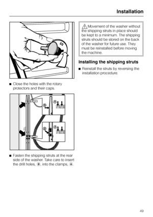 Page 49^Close the holes with the rotary
protectors and their caps.
^
Fasten the shipping struts at the rear
side of the washer. Take care to insert
the drill holes,b, into the clamps,a.
,Movement of the washer without
the shipping struts in place should
be kept to a minimum. The shipping
struts should be stored on the back
of the washer for future use. They
must be reinstalled before moving
the machine.
Installing the shipping struts
^Reinstall the struts by reversing the
installation procedure.
Installation
49
 