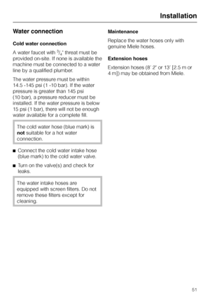 Page 51Water connection
Cold water connection
A water faucet with
3/4 threat must be
provided on-site. If none is available the
machine must be connected to a water
line by a qualified plumber.
The water pressure must be within
14.5 -145 psi (1 -10 bar). If the water
pressure is greater than 145 psi
(10 bar), a pressure reducer must be
installed. If the water pressure is below
15 psi (1 bar), there will not be enough
water available for a complete fill.
The cold water hose (blue mark) is
notsuitable for a hot...