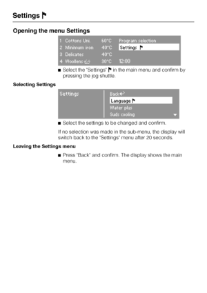 Page 58Opening the menu Settings
1 Cottons Uni. 60°C Program selection
2 Minimum iron 40°CSettingsF
3 Delicates 40°C
4 WoollensH30°C12:00
^Select the SettingsJin the main menu and confirm by
pressing the jog shuttle.
Selecting Settings
SettingsBackA
LanguageF
Water plus
Suds coolingH
^Select the settings to be changed and confirm.
If no selection was made in the sub-menu, the display will
switch back to the Settings menu after 20 seconds.
Leaving the Settings menu
^Press Back and confirm. The display shows the...