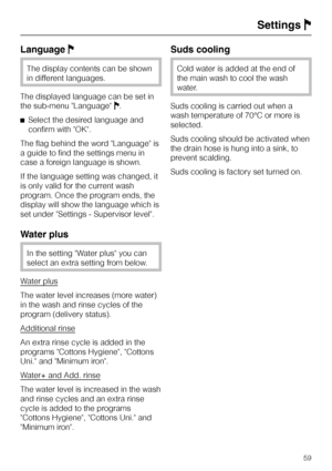 Page 59LanguageJ
The display contents can be shown
in different languages.
The displayed language can be set in
the sub-menu LanguageJ.
^Select the desired language and
confirm with OK.
The flag behind the word Language is
a guide to find the settings menu in
case a foreign language is shown.
If the language setting was changed, it
is only valid for the current wash
program. Once the program ends, the
display will show the language which is
set under Settings - Supervisor level.
Water plus
In the setting Water...