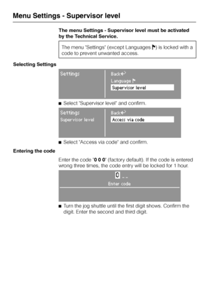 Page 62The menu Settings - Supervisor level must be activated
by the Technical Service.
The menu Settings (except LanguagesJ) is locked with a
code to prevent unwanted access.
Selecting Settings
SettingsBackA
LanguageF
Supervisor level
^Select Supervisor level and confirm.
SettingsBackA
Supervisor levelAccess via code
^Select Access via code and confirm.
Entering the code
Enter the code 0 0 0 (factory default). If the code is entered
wrong three times, the code entry will be locked for 1 hour.
0__
Enter code
^...