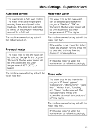 Page 65Auto load control
The washer has a Auto load control.
The water levels and the program
running times are adjusted to the
load size. If the load size automatic
is turned off the program will always
run as if for a full load.
The machine comes factory set with
this option turned on.
Pre-wash water
The water type for the pre-wash can
be selected (except for the program
Curtains). The hot water intake will
be only accessible at a wash
temperature of 86°F (30°C) or
higher.
The machine comes factory set with...