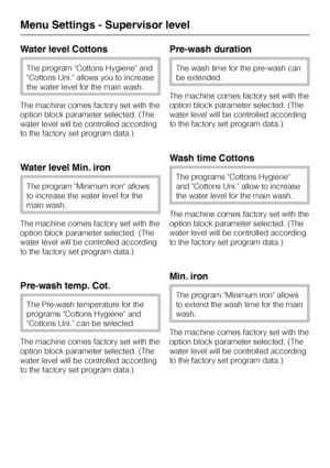 Page 66Water level Cottons
The program Cottons Hygiene and
Cottons Uni. allows you to increase
the water level for the main wash.
The machine comes factory set with the
option block parameter selected. (The
water level will be controlled according
to the factory set program data.)
Water level Min. iron
The program Minimum iron allows
to increase the water level for the
main wash.
The machine comes factory set with the
option block parameter selected. (The
water level will be controlled according
to the factory...