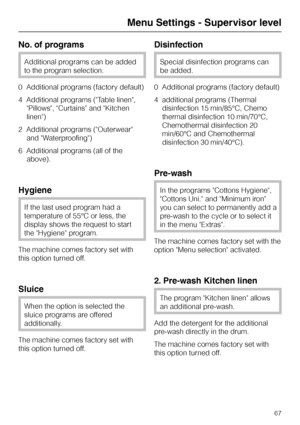 Page 67No. of programs
Additional programs can be added
to the program selection.
0  Additional programs (factory default)
4  Additional programs (Table linen,
Pillows, Curtains and Kitchen
linen)
2  Additional programs (Outerwear
and Waterproofing)
6  Additional programs (all of the
above).
Hygiene
If the last used program had a
temperature of 55°C or less, the
display shows the request to start
the Hygiene program.
The machine comes factory set with
this option turned off.
Sluice
When the option is selected...