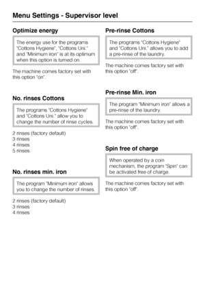Page 68Optimize energy
The energy use for the programs
Cottons Hygiene, Cottons Uni.
and Minimum iron is at its optimum
when this option is turned on.
The machine comes factory set with
this option on.
No. rinses Cottons
The programs Cottons Hygiene
and Cottons Uni. allow you to
change the number of rinse cycles.
2 rinses (factory default)
3 rinses
4 rinses
5 rinses
No. rinses min. iron
The program Minimum iron allows
you to change the number of rinses.
2 rinses (factory default)
3 rinses
4 rinses
Pre-rinse...