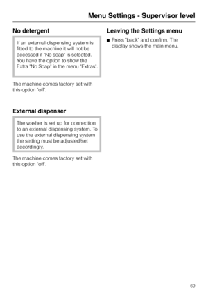 Page 69No detergent
If an external dispensing system is
fitted to the machine it will not be
accessed if No soap is selected.
You have the option to show the
Extra No Soap in the menu Extras.
The machine comes factory set with
this option off.
External dispenser
The washer is set up for connection
to an external dispensing system. To
use the external dispensing system
the setting must be adjusted/set
accordingly.
The machine comes factory set with
this option off.
Leaving the Settings menu
^Press back and...