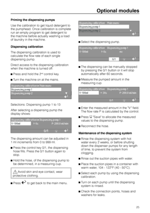 Page 25Priming the dispensing pumps
Use the calibration to get liquid detergent to
the pumphead. Once calibration is complete
run an empty program to get detergent to
the machine before actually washing a load
of laundry in the machine.
Dispensing calibration
The dispensing calibration is used to
calculate the flow rate of each single
dispensing pump.
Direct access to the dispensing calibration
when the machine is turned off:
^Press and hold the 2
ndcontrol key.
^Turn the machine on at the mains.
Dispensing...