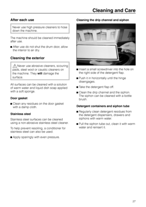 Page 27After each use
Never use high pressure cleaners to hose
down the machine.
The machine should be cleaned immediately
after use.
^After use do not shut the drum door, allow
the interior to air dry.
Cleaning the exterior
,Never use abrasive cleaners, scouring
pads, steel wool or caustic cleaners on
the machine. Theywilldamage the
surface.
All surfaces can be cleaned with a solution
of warm water and liquid dish soap applied
with a soft sponge.
Door gasket
^Clean any residues on the door gasket
with a damp...