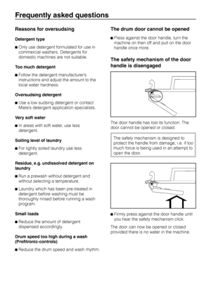 Page 30Reasons for oversudsing
Detergent type
^Only use detergent formulated for use in
commercial washers. Detergents for
domestic machines are not suitable.
Too much detergent
^Follow the detergent manufacturer’s
instructions and adjust the amount to the
local water hardness.
Oversudsing detergent
^Use a low sudsing detergent or contact
Miele’s detergent application specialists.
Very soft water
^In areas with soft water, use less
detergent.
Soiling level of laundry
^For lightly soiled laundry use less...