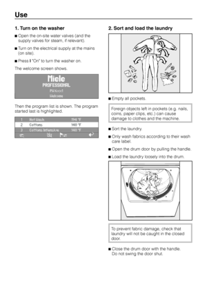 Page 101. Turn on the washer
^Open the on-site water valves (and the
supply valves for steam, if relevant).
^Turn on the electrical supply at the mains
(on site).
^PresslOn to turn the washer on.
The welcome screen shows.
PROFESSIONAL
PW 6xx1
Welcome
Then the program list is shown. The program
started last is highlighted.
1 Hot Wash 194 °F
2 Cottons 140 °F
3 Cottons Intensive 140 °F
iäFC A
2. Sort and load the laundry
^Empty all pockets.
Foreign objects left in pockets (e.g. nails,
coins, paper clips, etc.) can...