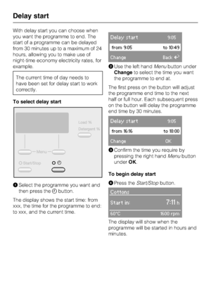 Page 24With delay start you can choose when
you want the programme to end. The
start of a programme can be delayed
from 30 minutes up to a maximum of 24
hours, allowing you to make use of
night-time economy electricity rates, for
example.
The current time of day needs to
have been set for delay start to work
correctly.
To select delay start
ASelect the programme you want and
then press the+button.
The display shows the start time: from
xxx, the time for the programme to end:
to xxx, and the current time.
Delay...