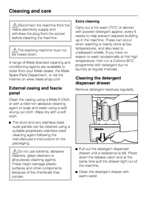 Page 38,Disconnect the machine from the
mains electricity supply and
withdraw the plug from the socket
before cleaning the machine.
,The washing machine must not
be hosed down.
A range of Miele branded cleaning and
conditioning agents are available to
order from your Miele dealer, the Miele
Spare Parts Department, or via the
internet on www.miele-shop.com
External casing and fascia
panel
Clean the casing using a Miele E-Cloth,
or with a mild non-abrasive cleaning
agent or soap and water using a well
wrung-out...