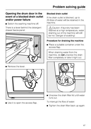 Page 47Opening the drum door in the
event of a blocked drain outlet
and/or power failure
^Switch the washing machine off.
There is a lever behind the detergent
drawer fascia panel.
^Remove the lever.
^
Use it to open the access flap.Blocked drain outlet
If the drain outlet is blocked, up to
25 litres of water will be retained in the
machine.
,Caution: if laundry has been
washed at a high temperature, water
draining out of the machine will still
be hot. Danger of scalding!
Procedure for draining the machine...