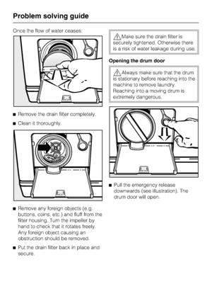 Page 48Once the flow of water ceases:
^Remove the drain filter completely.
^Clean it thoroughly.
^
Remove any foreign objects (e.g.
buttons, coins, etc.) and fluff from the
filter housing. Turn the impeller by
hand to check that it rotates freely.
Any foreign object causing an
obstruction should be removed.
^
Put the drain filter back in place and
secure.
,Make sure the drain filter is
securely tightened. Otherwise there
is a risk of water leakage during use.
Opening the drum door
,Always make sure that the...