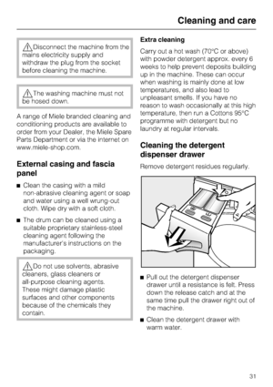 Page 31,Disconnect the machine from the
mains electricity supply and
withdraw the plug from the socket
before cleaning the machine.
,The washing machine must not
be hosed down.
A range of Miele branded cleaning and
conditioning products are available to
order from your Dealer, the Miele Spare
Parts Department or via the internet on
www.miele-shop.com.
External casing and fascia
panel
^Clean the casing with a mild
non-abrasive cleaning agent or soap
and water using a well wrung-out
cloth. Wipe dry with a soft...