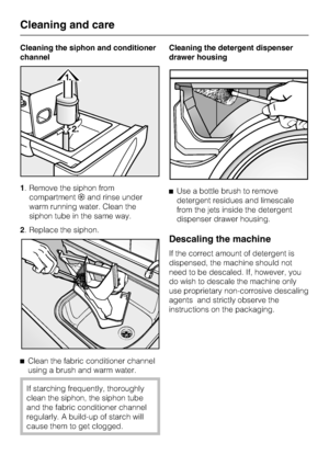 Page 32Cleaning the siphon and conditioner
channel
1. Remove the siphon from
compartment§and rinse under
warm running water. Clean the
siphon tube in the same way.
2. Replace the siphon.
^
Clean the fabric conditioner channel
using a brush and warm water.
If starching frequently, thoroughly
clean the siphon, the siphon tube
and the fabric conditioner channel
regularly. A build-up of starch will
cause them to get clogged.Cleaning the detergent dispenser
drawer housing
^Use a bottle brush to remove
detergent...