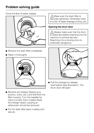 Page 40Once the flow of water ceases:
^Remove the drain filter completely.
^Clean it thoroughly.
^
Remove any foreign objects (e.g.
buttons, coins, etc.) and fluff from the
filter housing. Turn the impeller by
hand to check that it rotates freely.
Any foreign object causing an
obstruction should be removed.
^
Put the drain filter back in place and
secure.
,Make sure the drain filter is
securely tightened. Otherwise there
is a risk of water leakage during use.
Opening the drum door
,Always make sure that the...