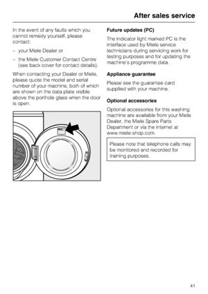 Page 41In the event of any faults which you
cannot remedy yourself, please
contact:
–your Miele Dealer or
–the Miele Customer Contact Centre
(see back cover for contact details).
When contacting your Dealer or Miele,
please quote the model and serial
number of your machine, both of which
are shown on the data plate visible
above the porthole glass when the door
is open.Future updates (PC)
The indicator light marked PC is the
interface used by Miele service
technicians during servicing work for
testing purposes...