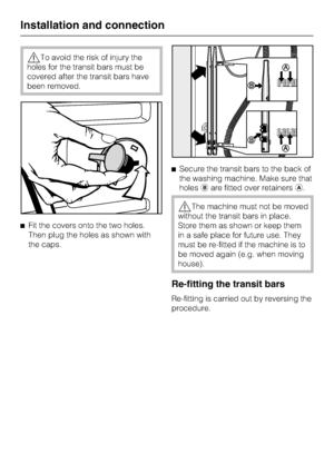 Page 46,To avoid the risk of injury the
holes for the transit bars must be
covered after the transit bars have
been removed.
^Fit the covers onto the two holes.
Then plug the holes as shown with
the caps.^Secure the transit bars to the back of
the washing machine. Make sure that
holesbare fitted over retainersa.
,The machine must not be moved
without the transit bars in place.
Store them as shown or keep them
in a safe place for future use. They
must be re-fitted if the machine is to
be moved again (e.g. when...