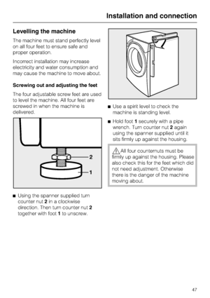 Page 47Levelling the machine
The machine must stand perfectly level
on all four feet to ensure safe and
proper operation.
Incorrect installation may increase
electricity and water consumption and
may cause the machine to move about.
Screwing out and adjusting the feet
The four adjustable screw feet are used
to level the machine. All four feet are
screwed in when the machine is
delivered.
^
Using the spanner supplied turn
counter nut2in a clockwise
direction. Then turn counter nut2
together with foot1to...