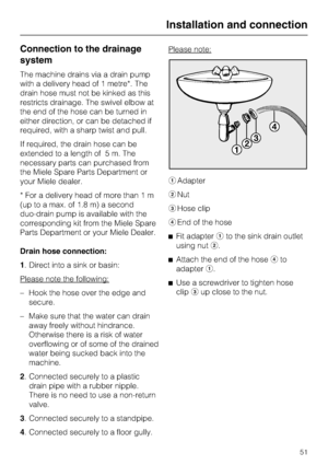 Page 51Connection to the drainage
system
The machine drains via a drain pump
with a delivery head of 1 metre*. The
drain hose must not be kinked as this
restricts drainage. The swivel elbow at
the end of the hose can be turned in
either direction, or can be detached if
required, with a sharp twist and pull.
If required, the drain hose can be
extended to a length of 5 m. The
necessary parts can purchased from
the Miele Spare Parts Department or
your Miele dealer.
* For a delivery head of more than 1 m
(up to a...