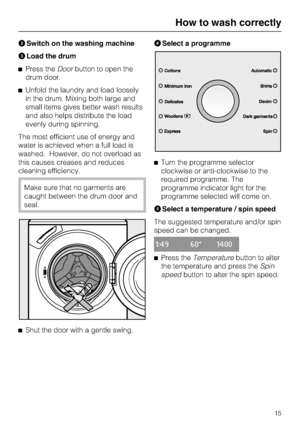 Page 15Switch on the washing machine

Load the drum
Press theDoorbutton to open the
drum door.
Unfold the laundry and load loosely
in the drum. Mixing both large and
small items gives better wash results
and also helps distribute the load
evenly during spinning.
The most efficient use of energy and
water is achieved when a full load is
washed. However, do not overload as
this causes creases and reduces
cleaning efficiency.
Make sure that no garments are
caught between the drum door and
seal.

Shut the door...