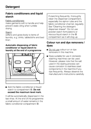 Page 30Fabric conditioners and liquid
starch
Fabric conditioners
make garments soft to handle and help
prevent static cling when tumble
drying.
Starch
stiffens and gives body to items of
laundry, e.g. shirts, tablecloths and bed
linen.
Automatic dispensing of fabric
conditioner or liquid starch to
laundry at the end of a programme

Add the fabric conditioner or liquid
starch to compartment.Do not
exceed the maximum level mark.
It will be automatically dispensed in the
last rinse. At the end of the programme
a...