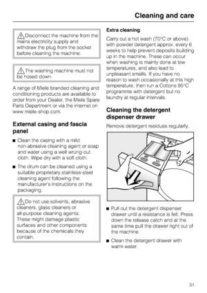 Page 31Disconnect the machine from the
mains electricity supply and
withdraw the plug from the socket
before cleaning the machine.
The washing machine must not
be hosed down.
A range of Miele branded cleaning and
conditioning products are available to
order from your Dealer, the Miele Spare
Parts Department or via the internet on
www.miele-shop.com.
External casing and fascia
panel
Clean the casing with a mild
non-abrasive cleaning agent or soap
and water using a well wrung-out
cloth. Wipe dry with a soft...