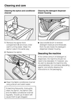 Page 32Cleaning the siphon and conditioner
channel
1. Remove the siphon from
compartmentand rinse under
warm running water. Clean the
siphon tube in the same way.
2. Replace the siphon.

Clean the fabric conditioner channel
using a brush and warm water.
If starching frequently, thoroughly
clean the siphon, the siphon tube
and the fabric conditioner channel
regularly. A build-up of starch will
cause them to get clogged.Cleaning the detergent dispenser
drawer housing
Use a bottle brush to remove
detergent...