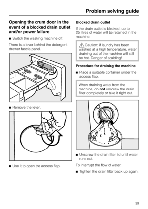 Page 39Opening the drum door in the
event of a blocked drain outlet
and/or power failure
Switch the washing machine off.
There is a lever behind the detergent
drawer fascia panel.
Remove the lever.

Use it to open the access flap.Blocked drain outlet
If the drain outlet is blocked, up to
25 litres of water will be retained in the
machine.
Caution: if laundry has been
washed at a high temperature, water
draining out of the machine will still
be hot. Danger of scalding!
Procedure for draining the machine...