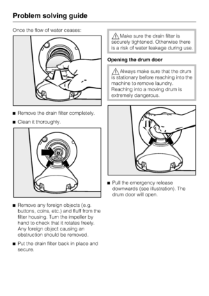 Page 40Once the flow of water ceases:
Remove the drain filter completely.
Clean it thoroughly.

Remove any foreign objects (e.g.
buttons, coins, etc.) and fluff from the
filter housing. Turn the impeller by
hand to check that it rotates freely.
Any foreign object causing an
obstruction should be removed.

Put the drain filter back in place and
secure.
Make sure the drain filter is
securely tightened. Otherwise there
is a risk of water leakage during use.
Opening the drum door
Always make sure that the...