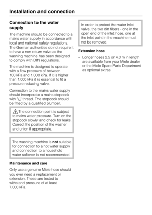Page 50Connection to the water
supply
The machine should be connected to a
mains water supply in accordance with
local and national safety regulations.
The German authorities do not require it
to have a non-return valve as the
washing machine has been designed
to comply with DIN regulations.
The machine is designed to operate
with a flow pressure of between
100 kPa and 1,000 kPa. If it is higher
than 1,000 kPa it is essential to fit a
pressure reducing valve.
Connection to the mains water supply
should...