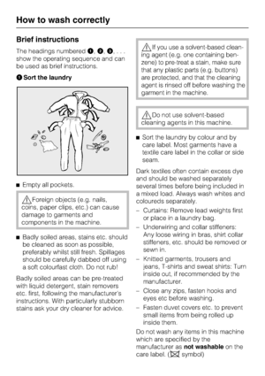 Page 14Brief instructions
The headings numbered,,
,...
show the operating sequence and can
be used as brief instructions.
Sort the laundry
Empty all pockets.
Foreign objects (e.g. nails,
coins, paper clips, etc.) can cause
damage to garments and
components in the machine.

Badly soiled areas, stains etc. should
be cleaned as soon as possible,
preferably whilst still fresh. Spillages
should be carefully dabbed off using
a soft colourfast cloth. Do not rub!
Badly soiled areas can be pre-treated
with liquid...