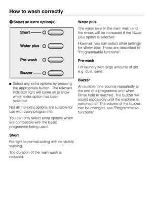 Page 16Select an extra option(s)
Select any extra options by pressing
the appropriate button. The relevant
indicator light will come on to show
which extra option has been
selected.
Not all the extra options are suitable for
use with every programme.
You can only select extra options which
are compatible with the basic
programme being used.
Short
For light to normal soiling with no visible
staining.
The duration of the main wash is
reduced.Water plus
The water level in the main wash and
the rinses will be...