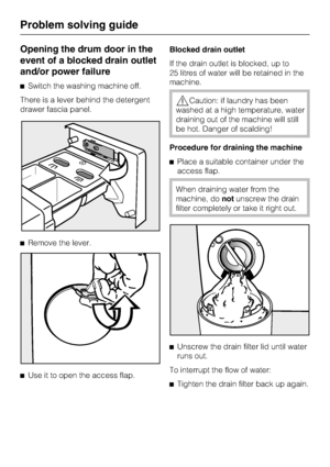 Page 38Opening the drum door in the
event of a blocked drain outlet
and/or power failure
Switch the washing machine off.
There is a lever behind the detergent
drawer fascia panel.
Remove the lever.

Use it to open the access flap.Blocked drain outlet
If the drain outlet is blocked, up to
25 litres of water will be retained in the
machine.
Caution: if laundry has been
washed at a high temperature, water
draining out of the machine will still
be hot. Danger of scalding!
Procedure for draining the machine...