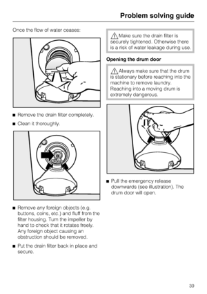 Page 39Once the flow of water ceases:
Remove the drain filter completely.
Clean it thoroughly.

Remove any foreign objects (e.g.
buttons, coins, etc.) and fluff from the
filter housing. Turn the impeller by
hand to check that it rotates freely.
Any foreign object causing an
obstruction should be removed.

Put the drain filter back in place and
secure.
Make sure the drain filter is
securely tightened. Otherwise there
is a risk of water leakage during use.
Opening the drum door
Always make sure that the...