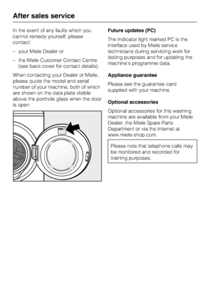 Page 40In the event of any faults which you
cannot remedy yourself, please
contact:
–your Miele Dealer or
–the Miele Customer Contact Centre
(see back cover for contact details).
When contacting your Dealer or Miele,
please quote the model and serial
number of your machine, both of which
are shown on the data plate visible
above the porthole glass when the door
is open.Future updates (PC)
The indicator light marked PC is the
interface used by Miele service
technicians during servicing work for
testing purposes...