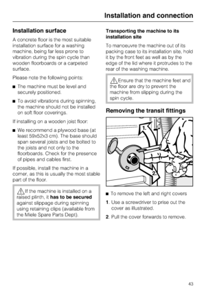 Page 43Installation surface
A concrete floor is the most suitable
installation surface for a washing
machine, being far less prone to
vibration during the spin cycle than
wooden floorboards or a carpeted
surface.
Please note the following points:
The machine must be level and
securely positioned.
To avoid vibrations during spinning,
the machine should not be installed
on soft floor coverings.
If installing on a wooden joist floor:
We recommend a plywood base (at
least 59x52x3 cm). The base should
span...