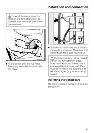 Page 45To avoid the risk of injury the
holes for the transit bars must be
covered after the transit bars have
been removed.
Fit the covers onto the two holes.
Then plug the holes as shown with
the caps.Secure the transit bars to the back of
the washing machine. Make sure that
holesare fitted over retainers.
The machine must not be moved
without the transit bars in place.
Store them as shown or keep them
in a safe place for future use. They
must be re-fitted if the machine is to
be moved again (e.g. when...