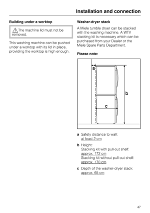 Page 47Building under a worktop
The machine lid must not be
removed.
This washing machine can be pushed
under a worktop with its lid in place,
providing the worktop is high enough.Washer-dryer stack
A Miele tumble dryer can be stacked
with the washing machine. A WTV
stacking kit is necessary which can be
purchased from your Dealer or the
Miele Spare Parts Department.
Please note:
aSafety distance to wall:
at least 2 cm
bHeight:
Stacking kit with pull-out shelf:
approx. 172 cm
Stacking kit without pull-out...