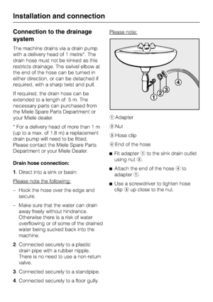 Page 50Connection to the drainage
system
The machine drains via a drain pump
with a delivery head of 1 metre*. The
drain hose must not be kinked as this
restricts drainage. The swivel elbow at
the end of the hose can be turned in
either direction, or can be detached if
required, with a sharp twist and pull.
If required, the drain hose can be
extended to a length of 5 m. The
necessary parts can purchased from
the Miele Spare Parts Department or
your Miele dealer.
* For a delivery head of more than 1 m
(up to a...