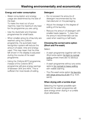 Page 13Energy and water consumption
–Water consumption and energy
usage are determined by the size of
the load.
To make the most out of your
machine, load the maximum dry load
for the programme you are using.
–Use theAutomaticandExpress
programmes for small loads.
–When smaller amounts of laundry are
washed using theCottons
programme, the automatic load
recognition system will reduce the
amount of water, time and energy
used. This may mean that the time
left shown in the display is adjusted
during the course of...