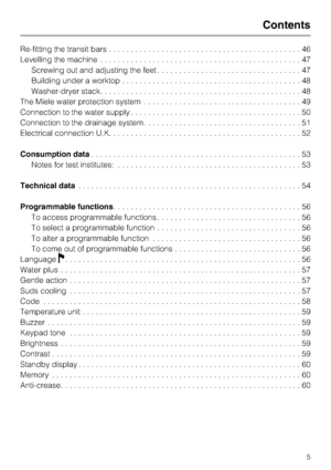 Page 5Re-fitting the transit bars............................................46
Levelling the machine..............................................47
Screwing out and adjusting the feet.................................47
Building under a worktop.........................................48
Washer-dryer stack..............................................48
The Miele water protection system....................................49
Connection to the water supply.......................................50
Connection to...
