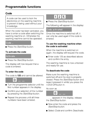 Page 58Code
A code can be used to lock the
electronics on the washing machine
to prevent it being used without your
knowledge.
When the code has been activated, you
have to enter a code after switching the
washing machine on. Otherwise the
washing machine cannot be operated.
Code ...
^Press theStart/Stopbutton.
To activate the code
Activate
^Press theStart/Stopbutton.
The display will now request that a
code is entered.
To enter the code
The code is125and cannot be altered.
O__ __
^
Turn the programme selector...