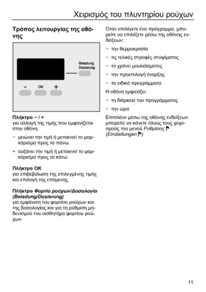Page 11 
11
Χειρισµός του πλυντηρίου ρούχων 
 
Τρόπος λειτουργίας της οθό-
νης  
  
Πλήκτρο − / + 
για αλλαγή της τιµής που εµφανίζεται 
στην οθόνη. 
− µειώνει την τιµή ή µετακινεί το µαρ-
κάρισµα προς τα πάνω.  
+ αυξάνει την τιµή ή µετακινεί το µαρ-
κάρισµα προς τα κάτω. 
 
Πλήκτρο ΟΚ 
για επιβεβαίωση της επιλεγµένης τιµής 
και επιλογή της επόµενης. 
 
Πλήκτρο Φορτίο ρούχων/∆οσολογία 
(Beladung/Dosierung) 
για εµφάνιση του φορτίου ρούχων και 
της δοσολογίας και για τη ρύθµιση µη-
δενισµού του αισθητήρα...