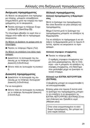 Page 29 
29
Αλλαγές στη διεξαγωγή προγράµµατος 
 
Ακύρωση προγράµµατος 
Αν θέλετε να ακυρώσετε ένα πρόγραµ-
µα πλύσης, µπορείτε οποιαδήποτε 
στιγµή θέλετε µετά την έναρξη του προ-
γράµµατος να το ακυρώσετε. 
„ Πατάτε σύντοµα το πλήκτρο Έναρ-
ξη/Stop T (Start/Stop T). 
Το πλυντήριο αδειάζει το νερό που υ-
πάρχει στον κάδο και το πρόγραµµα 
ακυρώνεται. 
Αν θέλετε να βγάλετε τα ρούχα από το 
πλυντήριο: 
„ Πατάτε το πλήκτρο Πόρτα (Tür). 
Αν θέλετε να επιλέξετε ένα άλλο πρό-
γραµµα: 
„ ∆ιακόπτετε τη λειτουργία της...