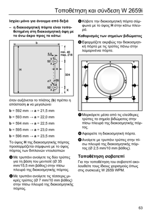 Page 63 
63
Τοποθέτηση και σύνδεση W 2659i 
 
Ισχύει µόνο για άνοιγµα από δεξιά 
– η διακοσµητική πόρτα είναι τοπο-
θετηµένη στη διακοσµητική όψη µε 
το άνω άκρο προς τα κάτω: 
  
όταν αυξάνεται το πλάτος (b) πρέπει η 
απόσταση a να µεγαλώνει 
b = 592 mm → a = 21,5 mm 
b = 593 mm → a = 22,0 mm 
b = 594 mm → a = 22,5 mm 
b = 595 mm → a = 23,0 mm 
b = 596 mm → a = 23,5 mm 
Το ύψος Η της διακοσµητικής πόρτας 
προσαρµόζεται σύµφωνα µε το ύψος 
πόρτας των διπλανών ντουλαπιών 
 
C Με τρυπάνι ανοίγετε τις δύο τρύπες...